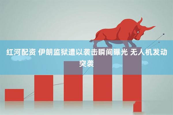 红河配资 伊朗监狱遭以袭击瞬间曝光 无人机发动突袭