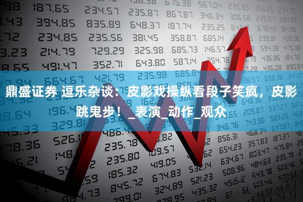 鼎盛证券 逗乐杂谈：皮影戏操纵看段子笑疯，皮影跳鬼步！_表演_动作_观众