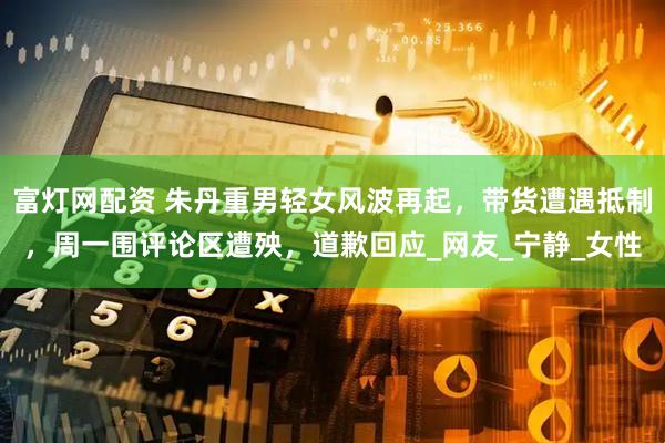 富灯网配资 朱丹重男轻女风波再起，带货遭遇抵制，周一围评论区遭殃，道歉回应_网友_宁静_女性
