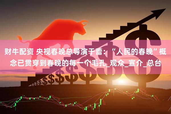 财牛配资 央视春晚总导演于蕾：“人民的春晚”概念已贯穿到春晚的每一个毛孔_观众_宣介_总台