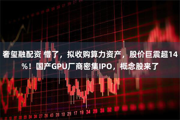 奢玺融配资 懵了，拟收购算力资产，股价巨震超14%！国产GPU厂商密集IPO，概念股来了