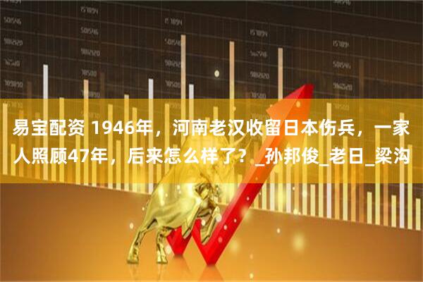 易宝配资 1946年，河南老汉收留日本伤兵，一家人照顾47年，后来怎么样了？_孙邦俊_老日_梁沟