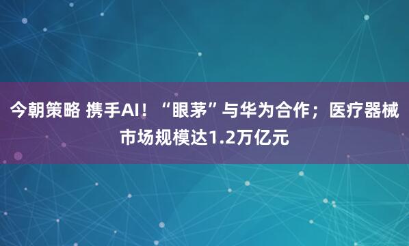 今朝策略 携手AI！“眼茅”与华为合作；医疗器械市场规模达1.2万亿元