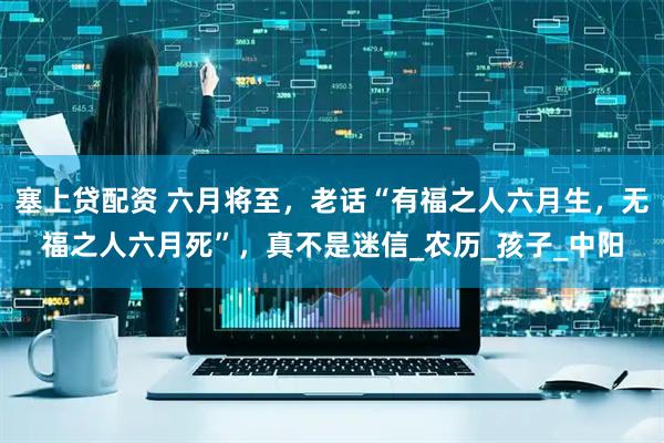 塞上贷配资 六月将至，老话“有福之人六月生，无福之人六月死”，真不是迷信_农历_孩子_中阳