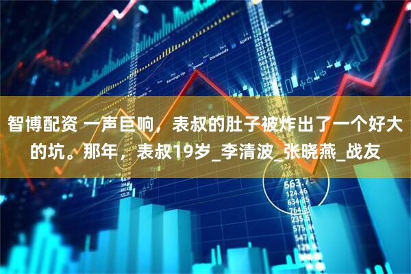智博配资 一声巨响，表叔的肚子被炸出了一个好大的坑。那年，表叔19岁_李清波_张晓燕_战友