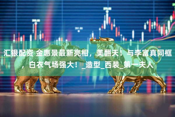 汇银配资 金惠景最新亮相，美翻天！与李富真同框，白衣气场强大！_造型_西装_第一夫人