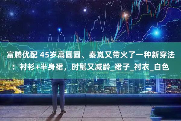 富腾优配 45岁高圆圆、秦岚又带火了一种新穿法：衬衫+半身裙，时髦又减龄_裙子_衬衣_白色