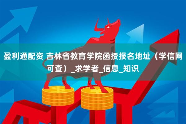 盈利通配资 吉林省教育学院函授报名地址（学信网可查）_求学者_信息_知识
