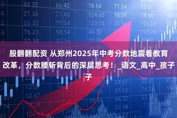 股翻翻配资 从郑州2025年中考分数地震看教育改革，分数腰斩背后的深层思考！_语文_高中_孩子