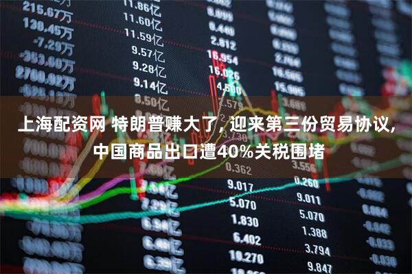 上海配资网 特朗普赚大了, 迎来第三份贸易协议, 中国商品出口遭40%关税围堵