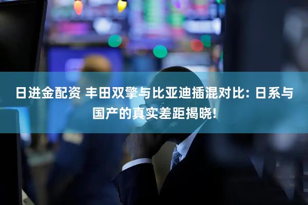 日进金配资 丰田双擎与比亚迪插混对比: 日系与国产的真实差距揭晓!
