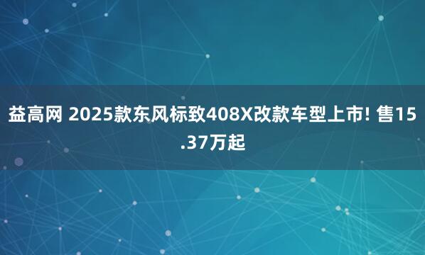 益高网 2025款东风标致408X改款车型上市! 售15.37万起