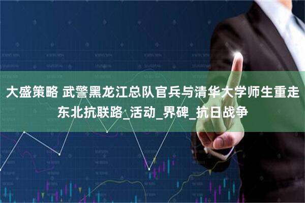 大盛策略 武警黑龙江总队官兵与清华大学师生重走东北抗联路_活动_界碑_抗日战争