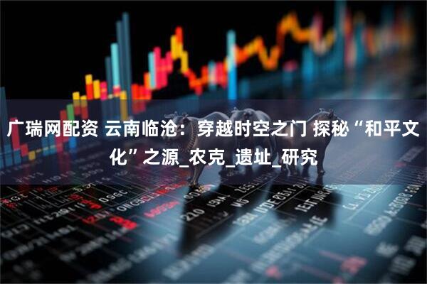 广瑞网配资 云南临沧：穿越时空之门 探秘“和平文化”之源_农克_遗址_研究