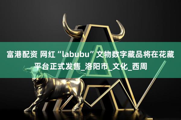富港配资 网红“labubu”文物数字藏品将在花藏平台正式发售_洛阳市_文化_西周