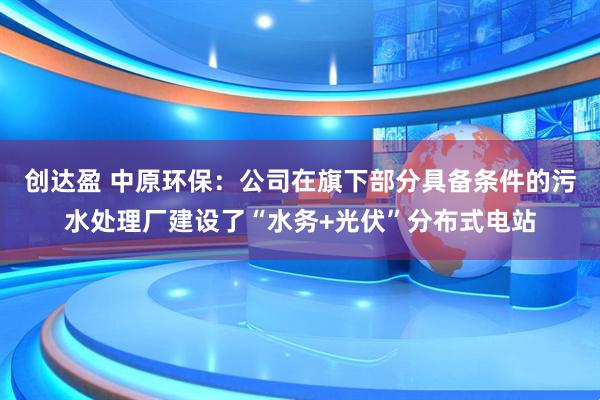 创达盈 中原环保：公司在旗下部分具备条件的污水处理厂建设了“水务+光伏”分布式电站