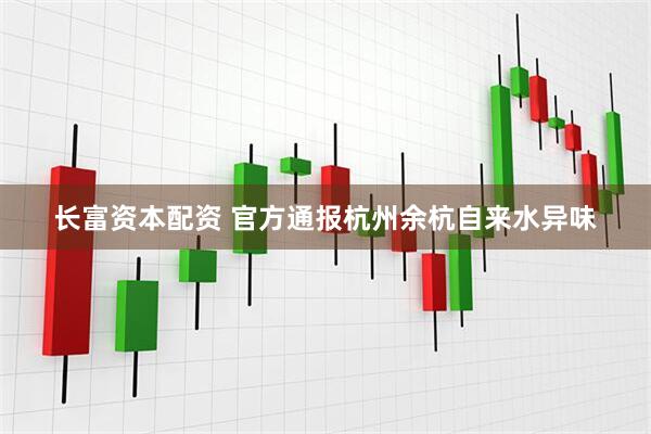 长富资本配资 官方通报杭州余杭自来水异味