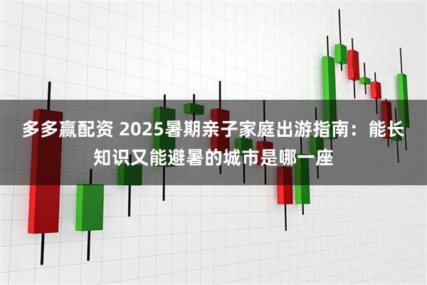 多多赢配资 2025暑期亲子家庭出游指南：能长知识又能避暑的城市是哪一座