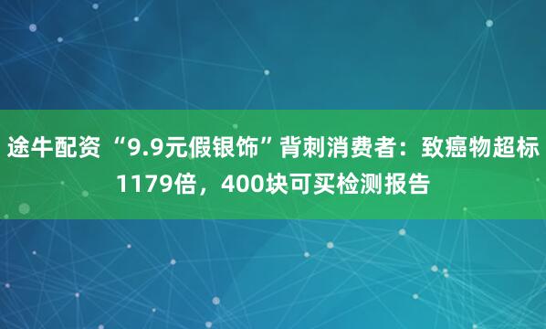 途牛配资 “9.9元假银饰”背刺消费者：致癌物超标1179倍，400块可买检测报告