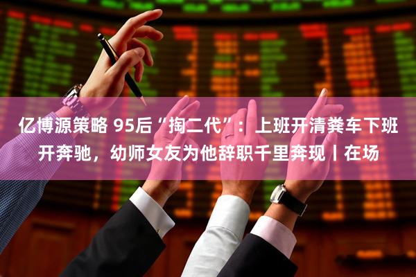 亿博源策略 95后“掏二代”：上班开清粪车下班开奔驰，幼师女友为他辞职千里奔现丨在场