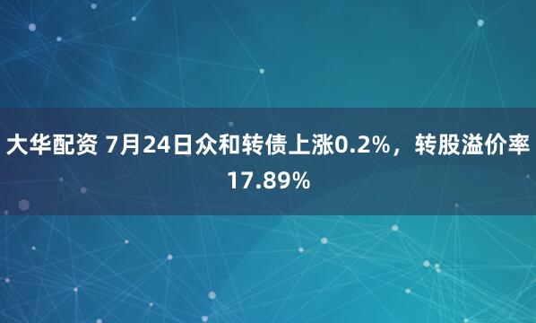 大华配资 7月24日众和转债上涨0.2%，转股溢价率17.89%