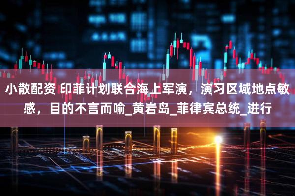 小散配资 印菲计划联合海上军演，演习区域地点敏感，目的不言而喻_黄岩岛_菲律宾总统_进行
