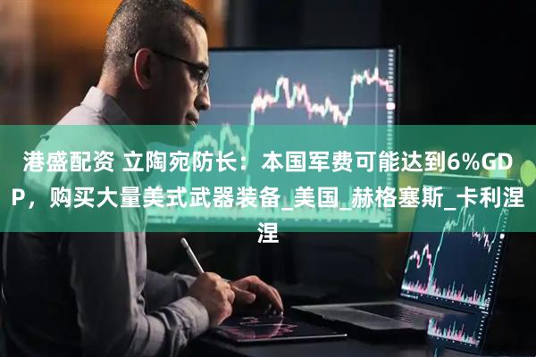 港盛配资 立陶宛防长：本国军费可能达到6%GDP，购买大量美式武器装备_美国_赫格塞斯_卡利涅