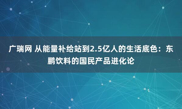 广瑞网 从能量补给站到2.5亿人的生活底色：东鹏饮料的国民产品进化论