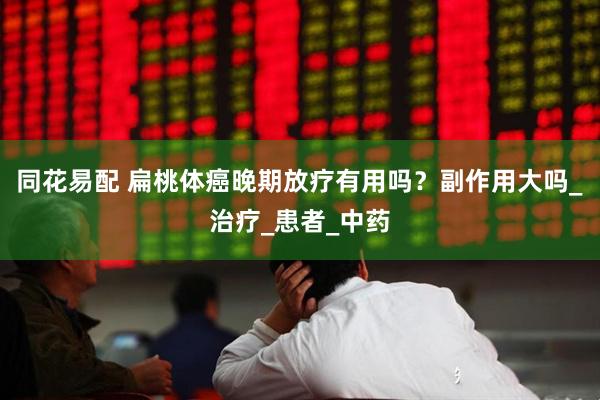 同花易配 扁桃体癌晚期放疗有用吗？副作用大吗_治疗_患者_中药