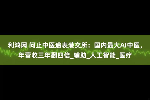 利鸿网 问止中医递表港交所：国内最大AI中医，年营收三年翻四倍_辅助_人工智能_医疗