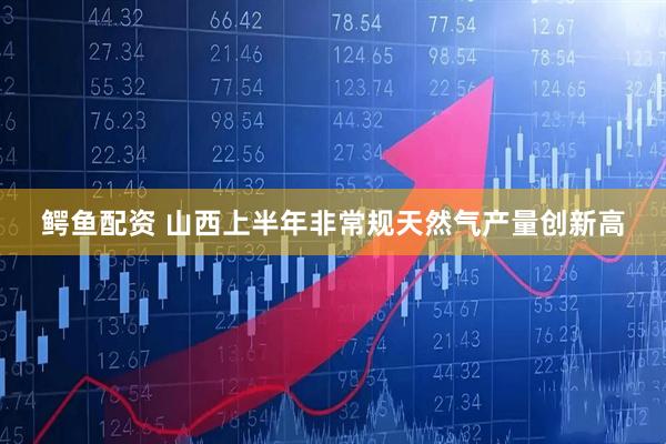 鳄鱼配资 山西上半年非常规天然气产量创新高
