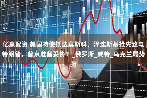 亿赢配资 美国特使抵达莫斯科，泽连斯基抢先致电特朗普，普京准备妥协？_俄罗斯_威特_乌克兰局势