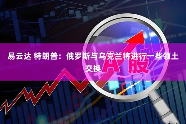 易云达 特朗普：俄罗斯与乌克兰将进行一些领土交换