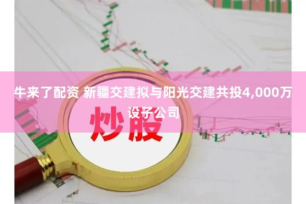 牛来了配资 新疆交建拟与阳光交建共投4,000万设子公司