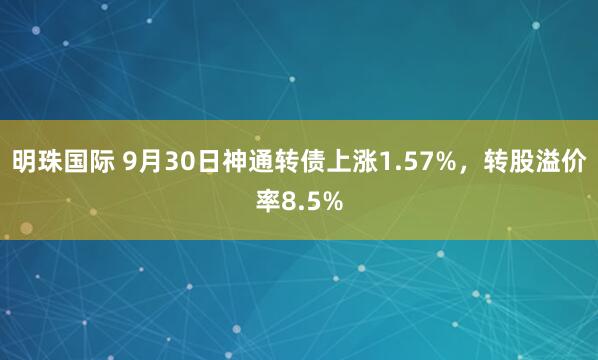 明珠国际 9月30日神通转债上涨1.57%，转股溢价率8.5%