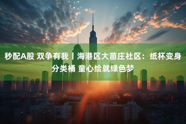 秒配A股 双争有我丨海港区大苗庄社区：纸杯变身分类桶 童心绘就绿色梦