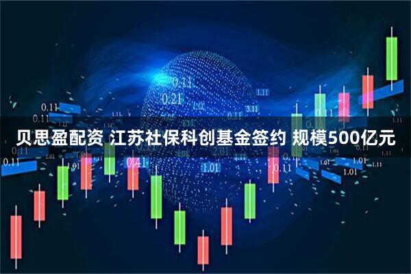 贝思盈配资 江苏社保科创基金签约 规模500亿元