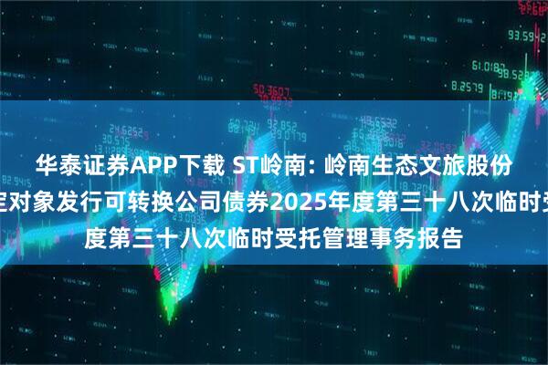 华泰证券APP下载 ST岭南: 岭南生态文旅股份有限公司向不特定对象发行可转换公司债券2025年度第三十八次临时受托管理事务报告