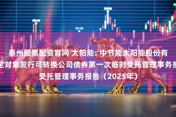 泰州股票配资官网 太阳能: 中节能太阳能股份有限公司向不特定对象发行可转换公司债券第一次临时受托管理事务报告（2025年）