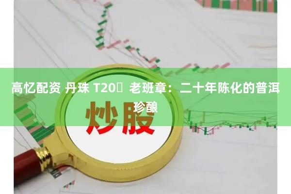高忆配资 丹珠 T20・老班章：二十年陈化的普洱珍酿