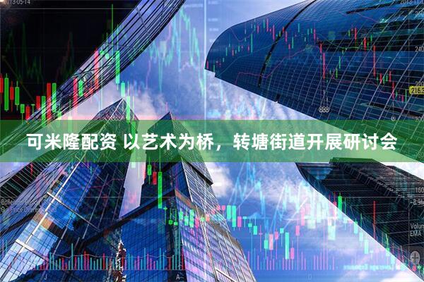 可米隆配资 以艺术为桥，转塘街道开展研讨会