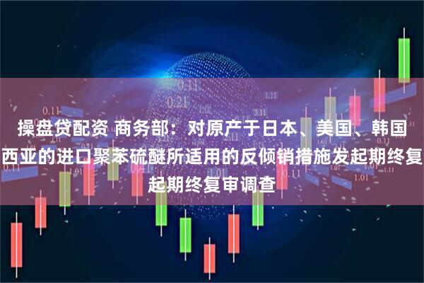 操盘贷配资 商务部：对原产于日本、美国、韩国和马来西亚的进口聚苯硫醚所适用的反倾销措施发起期终复审调查
