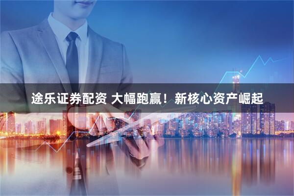 途乐证券配资 大幅跑赢！新核心资产崛起