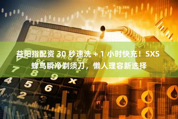 益阳指配资 30 秒速洗 + 1 小时快充！SXS 蜂鸟瞬净剃须刀，懒人理容新选择