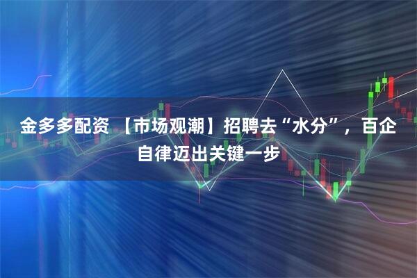 金多多配资 【市场观潮】招聘去“水分”，百企自律迈出关键一步