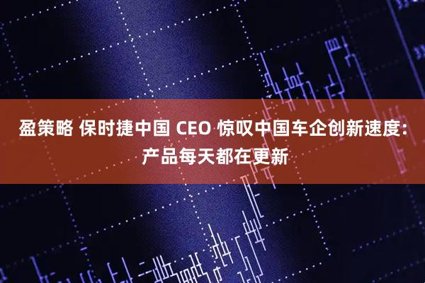 盈策略 保时捷中国 CEO 惊叹中国车企创新速度: 产品每天都在更新