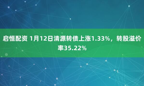 启恒配资 1月12日清源转债上涨1.33%，转股溢价率35.22%