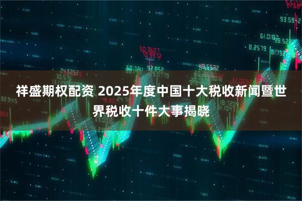 祥盛期权配资 2025年度中国十大税收新闻暨世界税收十件大事揭晓