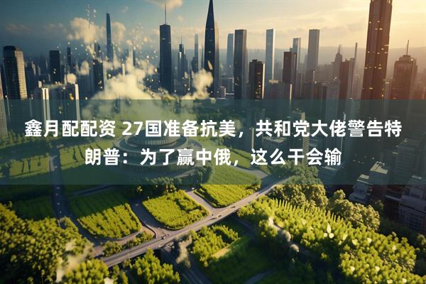鑫月配配资 27国准备抗美，共和党大佬警告特朗普：为了赢中俄，这么干会输