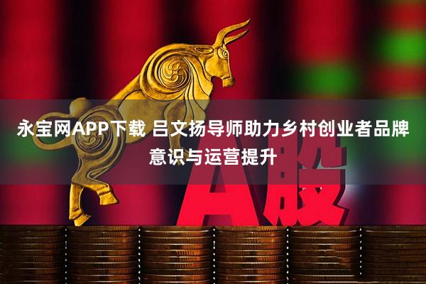 永宝网APP下载 吕文扬导师助力乡村创业者品牌意识与运营提升
